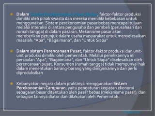  Dalam Sistem Perekonomian Pasar Bebas, faktor-faktor produksi
dimiliki oleh pihak swasta dan mereka memiliki kebebasan untuk
menggunakan. Sistem perekonomian pasar bebas mencapai tujuan
melalui interaksi di antara pengusaha dan pembeli (perusahaan dan
rumah tangga) di dalam pasaran. Mekanisme pasar akan
memberikan petunjuk dalam usaha masyarakat untuk menyelesaikan
masalah: “Apa”, “Bagaimana”, dan “Untuk Siapa”
 Dalam sistem Perencanaan Pusat, faktor-faktor produksi dan unit-
unit produksi dimiliki oleh pemerintah. Melalui pemilikannya ini
persoalan “Apa”, “Bagaimana”, dan “Untuk Siapa” diselesaikan oleh
perencanaan pusat. Konsumen (rumah tangga) tidak mempunyai hak
dalam menentukan barang-barang yang diinginkannya dan perlu
diproduksikan
 Kebanyakan negara dalam praktinya menggunakan Sistem
Perekonomian Campuran, yaitu pengaturan kegiatan ekonomi
sebagaian besar ditentukan oleh pasar bebas (mekanisme pasar), dan
sebagian lainnya diatur dan dilakukan oleh Pemerintah.
Pengertian
 
