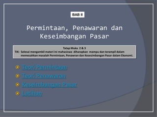 Permintaan, Penawaran dan
Keseimbangan Pasar
 Teori Permintaan
 Teori Penawaran
 Keseimbangan Pasar
 Latihan
Tatap Muka 2 & 3
TIK: Selesai mengambil materi ini mahasiswa diharapkan mampu dan terampil dalam
memecahkan masalah Permintaan, Penawran dan Kesesimbangan Pasar dalam Ekonomi.
BAB II
 