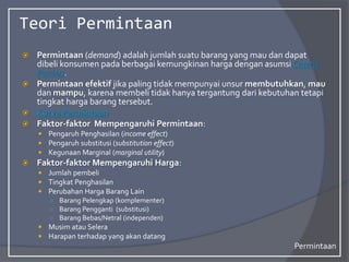 Teori Permintaan
 Permintaan (demand) adalah jumlah suatu barang yang mau dan dapat
dibeli konsumen pada berbagai kemungkinan harga dengan asumsi Cateris
Paribus.
 Permintaan efektif jika paling tidak mempunyai unsur membutuhkan, mau
dan mampu, karena membeli tidak hanya tergantung dari kebutuhan tetapi
tingkat harga barang tersebut.
 Kurva Permintaan
 Faktor-faktor Mempengaruhi Permintaan:
 Pengaruh Penghasilan (income effect)
 Pengaruh substitusi (substitution effect)
 Kegunaan Marginal (marginal utility)
 Faktor-faktor Mempengaruhi Harga:
 Jumlah pembeli
 Tingkat Penghasilan
 Perubahan Harga Barang Lain
○ Barang Pelengkap (komplementer)
○ Barang Pengganti (substitusi)
○ Barang Bebas/Netral (independen)
 Musim atau Selera
 Harapan terhadap yang akan datang
Permintaan
 
