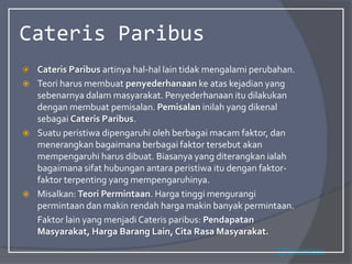 Cateris Paribus
 Cateris Paribus artinya hal-hal lain tidak mengalami perubahan.
 Teori harus membuat penyederhanaan ke atas kejadian yang
sebenarnya dalam masyarakat. Penyederhanaan itu dilakukan
dengan membuat pemisalan. Pemisalan inilah yang dikenal
sebagai Cateris Paribus.
 Suatu peristiwa dipengaruhi oleh berbagai macam faktor, dan
menerangkan bagaimana berbagai faktor tersebut akan
mempengaruhi harus dibuat. Biasanya yang diterangkan ialah
bagaimana sifat hubungan antara peristiwa itu dengan faktor-
faktor terpenting yang mempengaruhinya.
 Misalkan: Teori Permintaan. Harga tinggi mengurangi
permintaan dan makin rendah harga makin banyak permintaan.
Faktor lain yang menjadi Cateris paribus: Pendapatan
Masyarakat, Harga Barang Lain, Cita Rasa Masyarakat.
T.Permintaan
 