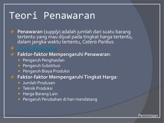Teori Penawaran
 Penawaran (supply) adalah jumlah dari suatu barang
tertentu yang mau dijual pada tingkat harga tertentu,
dalam jangka waktu tertentu, Cateris Paribus.
 Kurva Penawaran
 Faktor-faktor Mempengaruhi Penawaran:
 Pengaruh Penghasilan
 Pengaruh Substitusi
 Pengaruh Biaya Produksi
 Faktor-faktor MempengaruhiTingkat Harga:
 Jumlah Produsen
 Teknik Produksi
 Harga Barang Lain
 Pengaruh Perubahan di hari mendatang
Permintaan
 