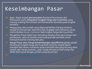 Keseimbangan Pasar
 Agar dapat terjadi penyesuaian diantara Permintaan dan
Penawaran perlu disepakati tingkat harga dan kuantitas yang
masing-masing Permintaan dan Penawaran bersedia pada tingkat
tersebut.
 Harga pasar dan jumlah yang diperjual belikan barang tertentu
terjadi kombinasi dan dipertemukan di pasar serta bersama-sama
menimbulkan tawar-menawar baik tingkat harga dan kuantitas.
 Pengertian Pasar lebih luas mencakup keseluruhan permintaan dan
penawaran, seluruh kontak antara penjual dan pembeli untuk
mempertukarkan barang dan jasa.
 Harga Pasar atau Harga Keseimbangan (equilibrium price) adalah
Penentuan tingkat harga dan kuantitas tertentu terjadi dalam
interaksi dan tawar-menawar antara pembeli dan penjual yang akan
terjadi satu harga tertentu, yaitu harga dimana jumlah yang mau
dibeli (Qd) sama dengan jumlah yang dijual (Qs).
 Gambar Keseimbangan Pasar
Permintaan
 