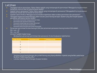Latihan
 Terangkan hukum permintaan. Faktor-faktor apakah yang mempengaruhi permintaan? Mengapa kurva permintaan
berbentuk menurun dari kiri atas ke kanan bawah?
 Apakah hukum penawaran? Faktor-faktor apakah yang mempengaruhi penawaran? Mengapakah kurva penawaran
berbentuk menaik dari kiri bawah ke kanan atas?
 Apakah Cateris Paribus? Mengapa asumsi tersebut diperlukan dalam analisis permintaan dan penawaran?
 Terangkan bagaimana keseimbangan dalam sesuatu pasar barang tercapai.Apakah yang akan terjadi apabila
perubahan-perubahan berikut terjadi?
 Permintaan bertambah tetapi penawaran tetap
 Permintaan dan penawaran berkurang
 Penawaran tetap tetapi permintaan bertambah
 Permintaan dan penawaran bertambah
 Penawaran berkurang dan permintaan bertambah
 Persamaan permintaan ke atas barangA (DA) dan persamaan penawaran barang tersebut (SA) adalah:
DA = 100 – 2P
SA = -20 + 6P
dimana P adalah tingkat harga.
1. Berdasarkan persamaan permintaan dan penawaran di atas lengkapkan tabel berikut
2. Tentukan harga keseimbangan dan jumlah barang yang diperjualbelikan.Apakah yang berlaku pada harga
Rp.8ribu? Pada harga Rp.4ribu?
3. Lukiskan keadaan keseimbangan di pasar tersebut.
Permintaan
Harga (ribu Rp) Permintaan (Unit) Penawaran (Unit)
6
8
10
12
14
 