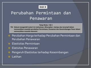 Perubahan Permintaan dan
Penawaran
 Perubahan Harga terhadap Perubahan Permintaan dan
Perubahan Penawaran
 Elastisitas Permintaan
 Elatisitas Penawaran
 Pengaruh Elastisitas terhadap Keseimbangan
 Latihan
Tatap Muka 4 & 5
TIK: Selesai mengambil materi ini mahasiswa diharapkan mampu dan terampil dalam
memecahkan masalah perubahan Permintaan, Penawran dan Kesesimbangan Pasar dalam
memecahkan masalah ekonomi.
BAB III
 