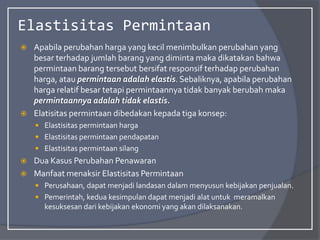 Elastisitas Permintaan
 Apabila perubahan harga yang kecil menimbulkan perubahan yang
besar terhadap jumlah barang yang diminta maka dikatakan bahwa
permintaan barang tersebut bersifat responsif terhadap perubahan
harga, atau permintaan adalah elastis. Sebaliknya, apabila perubahan
harga relatif besar tetapi permintaannya tidak banyak berubah maka
permintaannya adalah tidak elastis.
 Elatisitas permintaan dibedakan kepada tiga konsep:
 Elastisitas permintaan harga
 Elastisitas permintaan pendapatan
 Elastisitas permintaan silang
 Dua Kasus Perubahan Penawaran
 Manfaat menaksir Elastisitas Permintaan
 Perusahaan, dapat menjadi landasan dalam menyusun kebijakan penjualan.
 Pemerintah, kedua kesimpulan dapat menjadi alat untuk meramalkan
kesuksesan dari kebijakan ekonomi yang akan dilaksanakan.
 