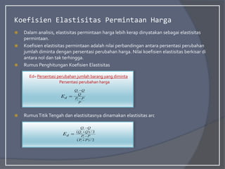 Koefisien Elastisitas Permintaan Harga
 Dalam analisis, elastisitas permintaan harga lebih kerap dinyatakan sebagai elastisitas
permintaan.
 Koefisien elastisitas permintaan adalah nilai perbandingan antara persentasi perubahan
jumlah diminta dengan persentasi perubahan harga. Nilai koefisien elastisitas berkisar di
antara nol dan tak terhingga.
 Rumus Penghitungan Koefisien Elastisitas
 RumusTitikTengah dan elastisitasnya dinamakan elastisitas arc
Ed= Persentasi perubahan jumlah barang yang diminta
Persentasi perubahan harga
P
P
P
Q
Q
Q
d
E 


1
1
2
/
)
(
2
/
)
(
1
1
1
1
P
P
P
P
Q
Q
Q
Q
d
E





 