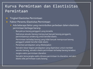 Kurva Permintaan dan Elastisitas
Permintaan
 Tingkat Elastisitas Permintaan
 Faktor Penentu Elastisitas Permintaan
 Ada beberapa faktor yang menimbulkan perbedaan dalam elastisitas
permintaan berbagai barang:
○ Banyaknya barang pengganti yang tersedia
Sekiranya sesuatu barang mempunyai banyak barang pengganti,
permintaannya cenderung untuk bersifat elastis.
Permintaan terhadap barang yang tidak banyak mempunyai barang
pengganti adalah bersifat tidak elastis
○ Persentasi pendapatan yang dibelanjakan
Semakin besar bagian pendapatan yang diperlukan untuk membeli
sesuatu barang, semakin elastis permintaan terhadap barang tersebut.
○ Jangka waktu permintaan dianalisis
Semakin lama jangka waktu dimana permintaan itu dianalisis, semakin
elastis sifat permintaan suatu barang.
 