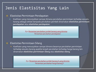 Jenis Elastisitas Yang Lain
 Elastisitas Permintaan Pendapatan
 Koefisien yang menunjukkan sampai dimana perubahan permintaan terhadap sesuatu
barang sebagai akibat daripada perubahan pembeli dinamakan elastisitas permintaan
pendapatan atau elastisitas pendapatan.
 Elastisitas Permintaan Silang
 Koefisien yang menunjukkan sampai dimana besarnya perubahan permintaan
terhadap sesuatu barang apabila terjadi perubahan terhadap harga barang lain
dinamakan elastisitas permintaan silang atau elastisitas silang.
Ey= Persentasi perubahan jumlah barang yang diminta
Persentasi perubahan pendapatan
Ey= Persentasi perubahan jumlah barangX yang diminta
Persentasi perubahan harga barangY
 