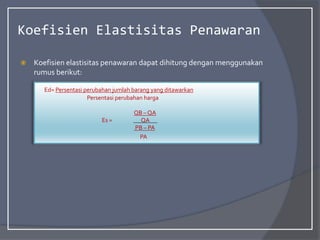Koefisien Elastisitas Penawaran
 Koefisien elastisitas penawaran dapat dihitung dengan menggunakan
rumus berikut:
Ed= Persentasi perubahan jumlah barang yang ditawarkan
Persentasi perubahan harga
QB – QA
Es = QA
PB – PA
PA
 