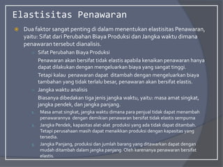 Elastisitas Penawaran
 Dua faktor sangat penting di dalam menentukan elastisitas Penawaran,
yaitu: Sifat dari Perubahan Biaya Produksi dan Jangka waktu dimana
penawaran tersebut dianalisis.
○ Sifat Perubahan Biaya Produksi
Penawaran akan bersifat tidak elastis apabila kenaikan penawaran hanya
dapat dilakukan dengan mengeluarkan biaya yang sangat tinggi.
Tetapi kalau penawaran dapat ditambah dengan mengeluarkan biaya
tambahan yang tidak terlalu besar, penawaran akan bersifat elastis.
○ Jangka waktu analisis
Biasanya dibedakan tiga jenis jangka waktu, yaitu: masa amat singkat,
jangka pendek, dan jangka panjang.
1. Masa amat singkat, jangka waktu dimana para penjual tidak dapat menambah
penawarannya dengan demikian penawaran bersifat tidak elastis sempurna
2. Jangka Pendek, kapasitas alat-alat produksi yang ada tidak dapat ditambah.
Tetapi perusahaan masih dapat menaikkan produksi dengan kapasitas yang
tersedia.
3. Jangka Panjang, produksi dan jumlah barang yang ditawarkan dapat dengan
mudah ditambah dalam jangka panjang. Oleh karenanya penawaran bersifat
elastis.
 