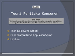 Teori Perilaku Konsumen
 Teori Nilai Guna (Utiliti)
 Pendekatan Kurva Kepuasan Sama
 Latihan
Tatap Muka 6
TIK: Selesai mengambil materi ini mahasiswa diharapkan mampu dan terampil dalam
mengaplikasikan Perilaku Konsumen dalam memecahkan masalah ekonomi.
BAB IV
 