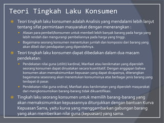 Teori Tingkah Laku Konsumen
 Teori tingkah laku konsumen adalahAnalisis yang mendalami lebih lanjut
tentang sifat permintaan masyarakat dengan menerangkan :
 Alasan para pembeli/konsumen untuk membeli lebih banyak barang pada harga yang
lebih rendah dan mengurangi pembeliannya pada harga yang tinggi.
 Bagaimana seorang konsumen menentukan jumlah dan komposisi dari barang yang
akan dibeli dari pendapatan yang diperolehnya.
 Teori tingkah laku konsumen dapat dibedakan dalam dua macam
pendekatan:
 Pendekatan nilai guna (utiliti) kardinal, Manfaat atau kenikmatan yang diperoleh
seorang konsumen dapat dinyatakan secara kuantitatif. Dengan anggapan bahwa
konsumen akan memaksimumkan kepuasan yang dapat dicapainya, diterangkan
bagaimana seseorang akan menentukan konsumsinya atas berbagai jenis barang yang
terdapat di pasar.
 Pendekatan nilai guna ordinal, Manfaat atau kenikmatan yang diperoleh masyarakat
dari mengkonsumsikan barang-barang tidak dikuantifikasi.
 Tingkah laku seorang konsumen untuk memilih barang-barang yang
akan memaksimumkan kepuasannya ditunjukkan dengan bantuan Kurva
Kepuasan Sama, yaitu kurva yang menggambarkan gabungan barang
yang akan memberikan nilai guna (kepuasan) yang sama.
 