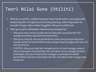 Teori Nilai Guna (Utiliti)
 NilaiGuna (Utiliti), adalah kepuasan atau kenikmatan yang diperoleh
seseorang dari mengkonsumsi barang-barang. Kalau kepuasan itu
semakin tinggi maka makin tinggilah nilai guna (utilitinya)
 Nilai guna perlu dibedakan diantara dua pengertian:
 Nilai guna total, artinya jumlah seluruh kepuasan yang diperoleh dari
mengkonsumsikan sejumlah barang tertentu.
 Nilai guna marjinal, artinya pertambahan (atau) pengurangan kepuasan
sebagai akibat dan pertambahan (atau pengurangan) penggunaan satu unit
barang tertentu.
 CONTOH: Nilai guna total dari mengkonsumsi 10 buah mangga meliputi
seluruh kepuasan yang diperoleh dari memakan semua mangga tersebut.
Sedangkan nilai guna marjinal dari mangga yang kesepuluh adalah
pertambahan kepuasan yang diperoleh dari memakan buah mangga yang
kesepuluh.
 