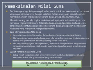 Pemaksimalan Nilai Guna
 Pemisalan penting: Setiap orang akan berusaha untuk memaksimumkan kepuasan
yang dapat dinikmatinya. Dengan kata lain, Setiap orang akan berusaha untuk
memaksimumkan nilai guna dari barang-barang yang dikonsumsikannya.
Jika satu barang mudah, tingkat maksimum dicapai pada waktu nilai guna total
mencapai tingkat maksimum.Tetapi jika barang yang digunakan berbagai jenis,
cara untuk menentukan corak konsumsi barang-barang yang akan menciptakan
nilai guna yang maksimum menjadi lebih rumit.
 Cara Memaksimalkan Nilai Guna
 Kerumitan yang timbul bersumber dari perbedaan harga-harga berbagai barang.
 Jika harga setiap barang adalah bersamaan, nilai guna akan mencapai tingkat maksimum
apabila nilai guna marjinal dari setiap barang adalah sama besar.
 Jika harga berbagai jenis barang berbeda, disebabkan oleh perbedaan harga tersebut
pemaksimuman nilai guna tidak akan tercapai kalau digunakan syarat pemaksimuman
kepuasan.
 Syarat Pemaksimalan Nilai Guna
 Setiap rupiah yang dikeluarkan untuk membeli unit tambahan berbagai jenis barang
akan memberikan nilai guna marjinal yang sama besarnya.
Mu barang A = MU barang B = MU barang C
PA PB PC
 