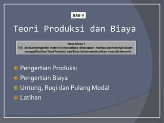 Teori Produksi dan Biaya
 Pengertian Produksi
 Pengertian Biaya
 Untung, Rugi dan Pulang Modal
 Latihan
Tatap Muka 7
TIK: Selesai mengambil materi ini mahasiswa diharapkan mampu dan terampil dalam
mengaplikasikan Teori Produksi dan Biaya dalam memecahkan masalah ekonomi.
BAB V
 