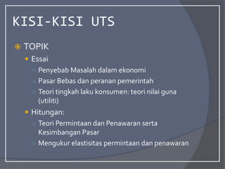 KISI-KISI UTS
 TOPIK
 Essai
○ Penyebab Masalah dalam ekonomi
○ Pasar Bebas dan peranan pemerintah
○ Teori tingkah laku konsumen: teori nilai guna
(utiliti)
 Hitungan:
○ Teori Permintaan dan Penawaran serta
Kesimbangan Pasar
○ Mengukur elastisitas permintaan dan penawaran
 