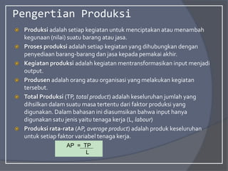 Pengertian Produksi
 Produksi adalah setiap kegiatan untuk menciptakan atau menambah
kegunaan (nilai) suatu barang atau jasa.
 Proses produksi adalah setiap kegiatan yang dihubungkan dengan
penyediaan barang-barang dan jasa kepada pemakai akhir.
 Kegiatan produksi adalah kegiatan mentransformasikan input menjadi
output.
 Produsen adalah orang atau organisasi yang melakukan kegiatan
tersebut.
 Total Produksi (TP, total product) adalah keseluruhan jumlah yang
dihsilkan dalam suatu masa tertentu dari faktor produksi yang
digunakan. Dalam bahasan ini diasumsikan bahwa input hanya
digunakan satu jenis yaitu tenaga kerja (L, labour)
 Produksi rata-rata (AP, average product) adalah produk keseluruhan
untuk setiap faktor variabel tenaga kerja.
AP = TP
L
 