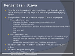 Pengertian Biaya
 Biaya diartikan dengan keseluruhan pengorbanan yang diperlukan untuk
sesuatu dalam produksi yang dinyatakan dalam uang menurut harga yang
berlaku.
 Jenis-jenis biaya dapat terdiri dari atas biaya produksi dan biaya operasi.
 Biaya produksi antara lain:
○ Bahan-bahan (pembelian, pengangkutan, penyimpanan, administrasi)
○ Tenaga kerja (upah dan tunjangan)
○ Bangunan dan alat-alat produksi yang tahan lama (pemeliharaan, penyusutan, bunga, asuransi,
sewa)
○ Tanah (sewa tanah)
○ pajak
 Biaya operasi antara lain:
○ Biaya umum dan administrasi yaitu biaya yang diperuntukkan untuk proses produksi sebagai
keseluruhan, seperti gaji direksi/biaya kantor administrasi, pos , telepon, penerangan,
keamanan
○ Biaya penjualan yaitu biaya promosi (iklan, transportasi, pembungkusan)
 Total Biaya (total cost) adalah biaya keseluruhan pembuatan setiap output
tertentu
 Total biaya dibagi dalam dua jenis
 Total biaya tetap (TFC, total fixed cost)
 Total biaya variable (TVC, total variable cost)
 