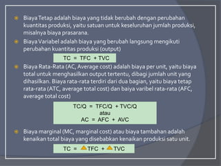  BiayaTetap adalah biaya yang tidak berubah dengan perubahan
kuantitas produksi, yaitu satuan untuk keseluruhan jumlah produksi,
misalnya biaya prasarana.
 BiayaVariabel adalah biaya yang berubah langsung mengikuti
perubahan kuantitas produksi (output)
 Biaya Rata-Rata (AC,Average cost) adalah biaya per unit, yaitu biaya
total untuk menghasilkan output tertentu, dibagi jumlah unit yang
dihasilkan. Biaya rata-rata terdiri dari dua bagian, yaitu biaya tetap
rata-rata (ATC, average total cost) dan baiya varibel rata-rata (AFC,
average total cost)
 Biaya marginal (MC, marginal cost) atau biaya tambahan adalah
kenaikan total biaya yang disebabkan kenaikan produksi satu unit.
TC = TFC + TVC
TC/Q = TFC/Q + TVC/Q
atau
AC = AFC + AVC
TC = TFC + TVC
 