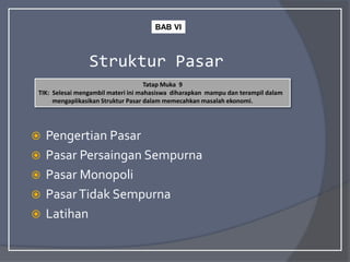 Struktur Pasar
 Pengertian Pasar
 Pasar Persaingan Sempurna
 Pasar Monopoli
 PasarTidak Sempurna
 Latihan
Tatap Muka 9
TIK: Selesai mengambil materi ini mahasiswa diharapkan mampu dan terampil dalam
mengaplikasikan Struktur Pasar dalam memecahkan masalah ekonomi.
BAB VI
 