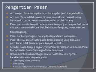 Pengertian Pasar
 Arti sempit: Pasar sebagai tempat barang dan jasa diperjualbelikan
 Arti luas: Pasar adalah proses dimana pembeli dan penjual saling
berinteraksi untuk menentukan harga dan jumlah barang.
 Pasar yaitu suatu tempat pertemuan antara penjual dan pembeli untuk
mengadakan transaksi jual beli, baik secara langsung maupun secara
tidak langsung.
 Pasar Konkret yaitu jenis barang terdapat dalam suatu pasar.
 Pasar abstrak adalah suatu pasar dimana barang yang diadakan
pertukaran tidak terdapat pada tempat interaksi.
 Struktur Pasar dibagi 3 bagian, yaitu Pasar Persaingan Sempurna, Pasar
Monopoli dan Pasar PersainganTidak Sempurna
 Untuk membedakan berbagai bentuk Pasar harus mengenal
karakteristik (ciri-ciri) pasar, yaitu:
 Jumlah penjual atau produsen
 Sifat barang
 Kesukaran atau kemudahan memasuki usaha bidang tertentu
 