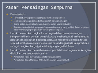 Pasar Persaingan Sempurna
 Karakteristik:
 Terdapat banyak produsen (penjual) dan banyak pembeli
 Jenis barang yang diperjualbelikan adalah barang homogen
 Orang bebas masuk atau keluar dalam kegiatan usaha (industri)
 Keadaan pasar disebut sempurna, karena setiap orang yang terlibat dalam kegiatan
pasar mempunyai pengetahuan tentang keadaan pasar.
 Untuk menentukan tingkat keuntungan dalam pasar persaingan
sempurna dikenal dengan bentuk kurva yang horizontal, artinya setiap
perusahaan (produsen tidak dapat leluasa menentukan harga, tetapi
selalu diserahkan melalui mekanisme pasar dengan kata lain produsen
sebagai pengikut harga (price taker) yang terjadi di Pasar.
 Untuk menentukan perusahaan memperoleh keuntungan atau kerugian
dilakukan dua pendekatan, yaitu:
 Pendekatan Total Biaya (TC) danTotal Penjualan (TR)
 Pendekatan Biaya Marginal (MC) dan Penjualan Marginal (MR)
 