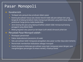 Pasar Monopoli
 Karakteristik
 Terdapat satu penjual atau produsen dalam pasar
 Karena perusahaan hanya satu (bukan berarti tidak ada perusahaan lain yang
bergerak di bidang tersebut) maka mempunyai kekuatan yang lebih besar dalam
penentuan harga (price,maker,leadership)
 Jenis barang dan jasa yang diperjual belikan adalah tidak mempunyai barang
pengganti yang dekat (baik)
 Bidang kegiatan atau pasarnya tak dapat (sulit sekali) dimasuki pihak lain
 Penyebab Pasar Monopoli adalah :
 Penetapan pemerintah
 Faktor skala ekonomi (economic of scale)
 Satu perusahaan telah menguasai pengadaan atau pasar sumber daya alam tertentu
 Pemerintah memberikan kedudukan sebagai monopoli
 Usaha kerjasama beberapa perusahaan yang ingin menguasai pasar dengan cara
menghilangkan persaingan di antara mereka, misalnya kartel
 