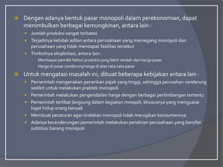  Dengan adanya bentuk pasar monopoli dalam perekonomian, dapat
menimbulkan berbagai kemungkinan, antara lain :
 Jumlah produksi sangat terbatas
 Terjadinya ketidak adilan antara perusahaan yang memegang monopoli dan
perusahaan yang tidak mendapat fasilitas tersebut
 Timbulnya eksploitasi, antara lain :
○ Membayar pemilik faktor produksi yang lebih rendah dari harga pasar
○ Harga di pasar cenderung harga di atas rata-rata pasar
 Untuk mengatasi masalah ini, dibuat beberapa kebijakan antara lain :
 Pemerintah mengenakan penarikan pajak yang tinggi, sehingga perusahan cenderung
sedikit untuk melakukan praktek monopoli
 Pemerintah melakukan pengendalian harga dengan berbagai pertimbangan tertentu
 Pemerintah terlibat langsung dalam kegiatan mnopoli, khususnya yang menguasai
hajat hidup orang banyak
 Membuat peraturan agar tindakan monopoli tidak merugikan konsumennya
 Adanya kecenderungan pemerintah melakukan pendirian perusahaan yang bersifat
subtitusi barang monopoli
 