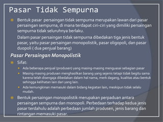 Pasar Tidak Sempurna
 Bentuk pasar persaingan tidak sempurna merupakan lawan dari pasar
persaingan sempurna, di mana terdapat ciri-ciri yang dimiliki persaingan
sempurna tidak seluruhnya berlaku.
Dalam pasar persaingan tidak sempurna dibedakan tiga jenis bentuk
pasar, yaitu pasar persaingan monopolistik, pasar oligopoli, dan pasar
duopoli ( dua penjual barang)
Pasar Persaingan Monopolistik
 Sifat:
 Ada beberapa penjual (produsen) yang masing-masing menguasai sebagian pasar
 Masing-masing produsen menghasilkan barang yang sejenis tetapi tidak begitu sama
karena telah disengaja dibedakan dalam hal nama, merk dagang, kualitas atau bentuk
sehingga kelihatan lain dari yang lain.
 Ada kemungkinan memasuki dalam bidang kegiatan lain, meskipun tidak selalu
mudah.
 Bentuk persaingan monopolistik merupakan perpaduan antara
persaingan sempurna dan monopoli. Perbedaan terhadap kedua jenis
pasar terdahulu adalah perbedaan jumlah produsen, jenis barang dan
rintangan memasuki pasar.
 