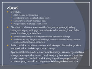 Oligopoli
 Sifatnya:.
 Ada beberapa jumlah penjual
 Jenis barang homogen atau berbeda corak
 Mengalami kesukaran memasuki pasar
 Pengaruh terhadap harga adalah sedikit
 Di antara produsen mempunyai hubungan yang sangat saling
ketergantungan, sehingga menyebabkan dua kemungkinan dalam
penentuan harga, antara lain:
 Produsen akan mengadakan kerjasama dalam pembentukan harga
 Produsen bersaing dengan cara non harga, misalnya: kemasan barang menarik,
pemberian hadiah kepada konsumen.
 Setiap tindakan produsen dalam melakukan perubahan harga akan
mengakibatkan tindakan produsen lainnya.
Apabila salah satu produsen menurunkan harga, akan mengakibatkan
hilangnya sebagian konsumen produsen yang lain, karena konsumen
cenderung akan membeli produk yang tingkat harganya rendah,
produsen yang menaikkan harga akan kehilangan konsumennya
 