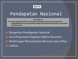 Pendapatan Nasional
 Pengertian Pendapatan Nasional
 Arus Perputaran Kegiatan Makro Ekonomi
 Perhitungan Pertumbuhan Ekonomi dan Inflasi
 Latihan
Tatap Muka 10
TIK: Selesai mengambil materi ini mahasiswa diharapkan mampu dan terampil dalam
mengaplikasikan hal-hal yang berkaitan dengan Pendapatan Nasional dalam memecahkan
masalah ekonomi.
BAB VII
 
