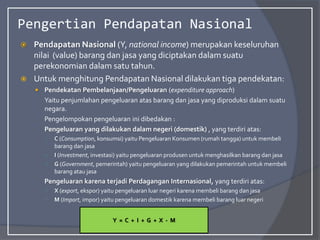 Pengertian Pendapatan Nasional
 Pendapatan Nasional (Y, national income) merupakan keseluruhan
nilai (value) barang dan jasa yang diciptakan dalam suatu
perekonomian dalam satu tahun.
 Untuk menghitung Pendapatan Nasional dilakukan tiga pendekatan:
 Pendekatan Pembelanjaan/Pengeluaran (expenditure approach)
Yaitu penjumlahan pengeluaran atas barang dan jasa yang diproduksi dalam suatu
negara.
Pengelompokan pengeluaran ini dibedakan :
Pengeluaran yang dilakukan dalam negeri (domestik) , yang terdiri atas:
○ C (Consumption, konsumsi) yaitu Pengeluaran Konsumen (rumah tangga) untuk membeli
barang dan jasa
○ I (Investment, investasi) yaitu pengeluaran produsen untuk menghasilkan barang dan jasa
○ G (Government, pemerintah) yaitu pengeluaran yang dilakukan pemerintah untuk membeli
barang atau jasa
Pengeluaran karena terjadi Perdagangan Internasional, yang terdiri atas:
○ X (export, ekspor) yaitu pengeluaran luar negeri karena membeli barang dan jasa
○ M (Import, impor) yaitu pengeluaran domestik karena membeli barang luar negeri
Y = C + I + G + X - M
 