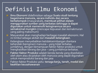 Definisi Ilmu Ekonomi
 Ilmu Ekonomi didefinisikan sebagai Suatu studi tentang
bagaimana manusia, secara individu dan secara
berkelompok (masyarakat), membuat pilihan dalam
menggunakan sumber yang terbatas sehingga ia dapat
digunakan untuk memenuhi keinginannya secara
semaksimal mungkin (mencapai kepuasan dan kemakmuran
yang paling maksimum)
 Masyarakat akan menghadapi berbagai masalah ekonomi. Hal
ini timbul sebagai akibat dari masalah kelangkaan.
 Kelangkaan menyebabkan ketidakseimbangan diantara
kehendak (keinginan) manusia – yang tidak terbatas
jumlahnya, dengan kemampuan faktor-faktor produksi untuk
menghasilkan barang dan jasa – yang jumlahnya terbatas.
 Faktor-faktor Produksi adalah benda-benda yang disediakan
oleh alam atau diciptakan oleh manusia yang dapat digunakan
untuk memproduksi barang dan jasa
 Faktor-faktor Produksi yaitu: tenaga kerja, tanah, modal dan
keahlian keusahawanan
Pengertian
 