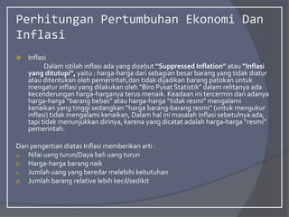 Perhitungan Pertumbuhan Ekonomi Dan
Inflasi
 Inflasi
Dalam istilah inflasi ada yang disebut “Suppressed Inflation” atau “Inflasi
yang ditutupi”, yaitu : harga-harga dari sebagian besar barang yang tidak diatur
atau ditentukan oleh pemerintah,dan tidak dijadikan barang patokan untuk
mengatur inflasi yang dilakukan oleh “Biro Pusat Statistik” dalam relitanya ada
kecenderungan harga-harganya terus menaik. Keadaan ini tercermin dari adanya
harga-harga “barang bebas” atau harga-harga “tidak resmi” mengalami
kenaikan yang tinggi sedangkan “harga barang-barang resmi” (untuk mengukur
inflasi) tidak mengalami kenaikan, Dalam hal ini masalah inflasi sebetulnya ada,
tapi tidak menunjukkan dirinya, karena yang dicatat adalah harga-harga “resmi”
pemerintah.
Dari pengertian diatas Inflasi memberikan arti :
a. Nilai uang turun/Daya beli uang turun
b. Harga-harga barang naik
c. Jumlah uang yang beredar melebihi kebutuhan
d. Jumlah barang relative lebih kecil/sedikit
 