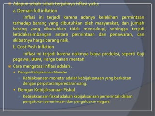  Adapun sebab-sebab terjadinya inflasi yaitu:
a. Demain full inflation
inflasi ini terjadi karena adanya kelebihan permintaan
terhadap barang yang dibutuhkan oleh masyarakat, dan jumlah
barang yang dibutuhkan tidak mencukupi, sehingga terjadi
ketidakseimbangan antara permintaan dan penawaran, dan
akibatnya harga barang naik.
b. Cost Push Inflation
inflasi ini terjadi karena naikmya biaya produksi, seperti Gaji
pegawai, BBM, Harga bahan mentah.
 Cara mengatasi inflasi adalah :
 Dengan Kebijaksanan Moneter
○ Kebijaksanaan moneter adalah kebijaksanaan yang berkaitan
dengan perputaran/peredaran uang.
 Dengan Kebijaksanaan Fiskal
○ Kebijaksanaan fiskal adakah kebijaksanaan pemerintah dalam
pengaturan penerimaan dan pengeluaran negara.
 