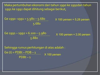 Maka pertumbuhan ekonomi dari tahun 1990 ke 1991dan tahun
1991 ke 1992 dapat dihitung sebagai berikut,
Ge 1990 -1991 = 5.980 – 5.680
5.680
Ge 1991 – 1992 = 6.100 – 5.980
5.880
Sehingga rumus perhitungan di atas adalah :
Ge (t) = PDBt – PDB – 1
PDBt – 1
X 100 persen = 5,28 persen
X 100 persen = 2,00 persen
X 100 persen
 