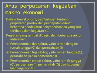 Arus perputaran kegiatan
makro ekonomi
Dalam ilmu ekonomi, pembahasan tentang
perputaran produk dan pendapatan dibuat
beberapa pendekatan penyederhanaan yang ikut
terlibat dalam kegiatan itu.
Kegiatan yang terlibat dibagi dalam beberapa sektor,
antara lain :
 Perekonomian dua sektor, yaitu terdiri dengan:
rumah tangga (C) dan perusahaan (I)
 Perekonomian tiga sektor, yaitu rumah tangga (C),
perusahaan (I) dan pemerintah (G)
 Perekonomian empat sektor, yaitu rumah tangga
(C), perusahaan (I), pemerintah (G) dan hubungan
luar negeri (X-M).
 