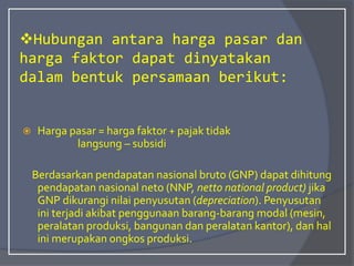 Hubungan antara harga pasar dan
harga faktor dapat dinyatakan
dalam bentuk persamaan berikut:
 Harga pasar = harga faktor + pajak tidak
langsung – subsidi
Berdasarkan pendapatan nasional bruto (GNP) dapat dihitung
pendapatan nasional neto (NNP, netto national product) jika
GNP dikurangi nilai penyusutan (depreciation). Penyusutan
ini terjadi akibat penggunaan barang-barang modal (mesin,
peralatan produksi, bangunan dan peralatan kantor), dan hal
ini merupakan ongkos produksi.
 