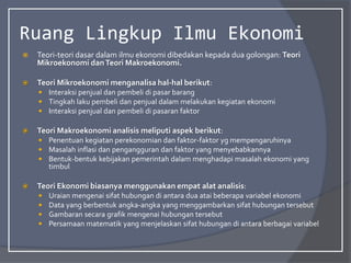 Ruang Lingkup Ilmu Ekonomi
 Teori-teori dasar dalam ilmu ekonomi dibedakan kepada dua golongan: Teori
Mikroekonomi danTeori Makroekonomi.
 Teori Mikroekonomi menganalisa hal-hal berikut:
 Interaksi penjual dan pembeli di pasar barang
 Tingkah laku pembeli dan penjual dalam melakukan kegiatan ekonomi
 Interaksi penjual dan pembeli di pasaran faktor
 Teori Makroekonomi analisis meliputi aspek berikut:
 Penentuan kegiatan perekonomian dan faktor-faktor yg mempengaruhinya
 Masalah inflasi dan pengangguran dan faktor yang menyebabkannya
 Bentuk-bentuk kebijakan pemerintah dalam menghadapi masalah ekonomi yang
timbul
 Teori Ekonomi biasanya menggunakan empat alat analisis:
 Uraian mengenai sifat hubungan di antara dua atai beberapa variabel ekonomi
 Data yang berbentuk angka-angka yang menggambarkan sifat hubungan tersebut
 Gambaran secara grafik mengenai hubungan tersebut
 Persamaan matematik yang menjelaskan sifat hubungan di antara berbagai variabel
 