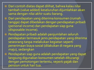  Dari contoh diatas dapat dilihat, bahwa kalau nilai
tambah (value added) keseluruhan dijumlahkan akan
sama dengan nilai akhir suatu barang.
 Dari pendapatan yang diterima konsumen (rumah
tangga) dapat dibedakan dengan pendapatan pribadi
(personal income) dan pendapatan siap guna
(disposable income).
 Pendapatan pribadi adalah penjumlahan seluruh
pendapatan termasuk jenis pendapatan yang diterima
seseorang tanpa melakukan kegiatan seperti
penerimaan biaya sosial (dilakukan di negara yang
maju), sedangkan
 Pendapatan siap guna adalah pendapatan yang dapat
langsung digunakan konsumen setelah dikurangi
dengan pemotongan tertentu, seperti pajak dan
pensiun untuk hari tua.
 