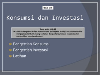 Konsumsi dan Investasi
 Pengertian Konsumsi
 Pengertian Investasi
 Latihan
Tatap Muka 11 & 12
TIK: Selesai mengambil materi ini mahasiswa diharapkan mampu dan terampil dalam
mengaplikasikan hal-hal yang berkaitan dengan Konsumsi dan Investasi dalam
memecahkan masalah ekonomi.
BAB VIII
 