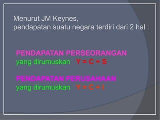 Menurut JM Keynes,
pendapatan suatu negara terdiri dari 2 hal :
PENDAPATAN PERSEORANGAN
yang dirumuskan Y = C + S
PENDAPATAN PERUSAHAAN
yang dirumuskan Y = C + I
 