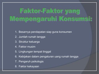 1. Besarnya pendapatan siap guna konsumen
2. Jumlah rumah tangga
3. Struktur keluarga
4. Faktor musim
5. Lingkungan tempat tinggal
6. Kebijakan dalam pengaturan uang rumah tangga
7. Pengaruh psikologis
8. Faktor kekayaan
 