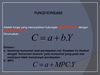 FUNGSI KONSUMSI
Adalah fungsi yang menunjukkan hubungan KONSUMSI (C) dengan
PENDAPATAN (Y)
Dirumuskan :
Dimana :
a : besarnya konsumsi saat pendapatan nol. Keadaan ini disebut
dengan ‘konsumsi otonom’ yaitu konsumsi yang pasti ada
meskipun tidak mempunyai pendapatan
b : MPC
Y
b
a
C .


Y
MPC
a
C .


 