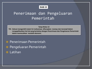 Penerimaan dan Pengeluaran
Pemerintah
 Penerimaan Pemerintah
 Pengeluaran Pemerintah
 Latihan
Tatap Muka 13
TIK: Selesai mengambil materi ini mahasiswa diharapkan mampu dan terampil dalam
mengaplikasikan hal-hal yang berkaitan dengan Penerimaan dan Pengeluaran Pemerintah
dalam memecahkan masalah ekonomi.
BAB IX
 