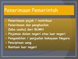 Penerimaan Pemerintah
 Penerimaan pajak / restribusi
 Penerimaan dan penghasilan
(laba usaha) dari BUMN
 Pinjaman dalam negeri atau luar negeri
 Pengambilan / penjualan kekayaan Negara
 Penciptaan uang
 Bantuan luar negeri
 