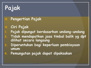 Pajak
 Pengertian Pajak
 Ciri Pajak
1. Pajak dipungut berdasarkan undang-undang
2. Tidak mendapatkan jasa timbal balik yg dpt
dilihat secara langsung
3. Diperuntukan bagi keperluan pembiayaan
umum
4. Pemungutan pajak dapat dipaksakan
 