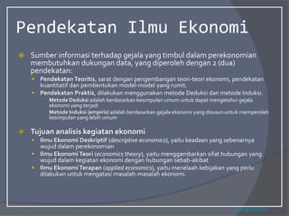 Pendekatan Ilmu Ekonomi
 Sumber informasi terhadap gejala yang timbul dalam perekonomian
membutuhkan dukungan data, yang diperoleh dengan 2 (dua)
pendekatan:
 Pendekatan Teoritis, sarat dengan pengembangan teori-teori ekonomi, pendekatan
kuantitatif dan pembentukan model-model yang rumit.
 Pendekatan Praktis, dilakukan menggunakan metode Deduksi dan metode Induksi.
○ Metode Deduksi adalah berdasarkan kesimpulan umum untuk dapat mengetahui gejala
ekonomi yang terjadi
○ Metode Induksi (empiris) adalah berdasarkan gejala ekonomi yang disusun untuk memperoleh
kesimpulan yang lebih umum
 Tujuan analisis kegiatan ekonomi
 Ilmu Ekonomi Deskriptif (descriptive economics), yaitu keadaan yang sebenarnya
wujud dalam perekonomian
 Ilmu EkonomiTeori (economics theory), yaitu menggambarkan sifat hubungan yang
wujud dalam kegiatan ekonomi dengan hubungan sebab-akibat
 Ilmu EkonomiTerapan (applied economics), yaitu menelaah kebijakan yang perlu
dilakukan untuk mengatasi masalah-masalah ekonomi.
Pengertian
 