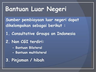 Bantuan Luar Negeri
Sumber pembiayaan luar negeri dapat
dikelompokan sebagai berikut :
1. Consultative Groups on Indonesia
2. Non CGI terdiri:
- Bantuan Bilateral
- Bantuan multilateral
3. Pinjaman / hibah
 