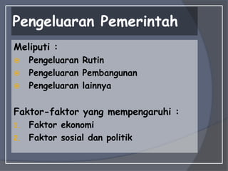 Pengeluaran Pemerintah
Meliputi :
 Pengeluaran Rutin
 Pengeluaran Pembangunan
 Pengeluaran lainnya
Faktor-faktor yang mempengaruhi :
1. Faktor ekonomi
2. Faktor sosial dan politik
 